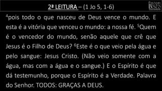 4pois todo o que nasceu de Deus vence o mundo. E
esta é a vitória que venceu o mundo: a nossa fé. 5Quem
é o vencedor do mundo, senão aquele que crê que
Jesus é o Filho de Deus? 6Este é o que veio pela água e
pelo sangue: Jesus Cristo. (Não veio somente com a
água, mas com a água e o sangue.) E o Espírito é que
dá testemunho, porque o Espírito é a Verdade. Palavra
do Senhor. TODOS: GRAÇAS A DEUS.
2ª LEITURA – (1 Jo 5, 1-6)
 