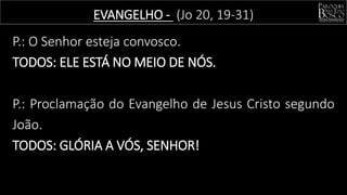 P.: O Senhor esteja convosco.
TODOS: ELE ESTÁ NO MEIO DE NÓS.
P.: Proclamação do Evangelho de Jesus Cristo segundo
João.
TODOS: GLÓRIA A VÓS, SENHOR!
EVANGELHO - (Jo 20, 19-31)
 