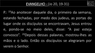 P.: 19Ao anoitecer daquele dia, o primeiro da semana,
estando fechadas, por medo dos judeus, as portas do
lugar onde os discípulos se encontravam, Jesus entrou
e, pondo-se no meio deles, disse: “A paz esteja
convosco”. 20Depois dessas palavras, mostrou-lhes as
mãos e o lado. Então os discípulos se alegraram por
verem o Senhor.
EVANGELHO - (Jo 20, 19-31)
 