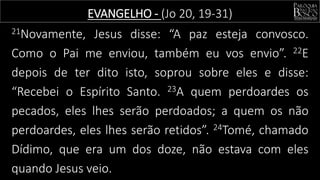 21Novamente, Jesus disse: “A paz esteja convosco.
Como o Pai me enviou, também eu vos envio”. 22E
depois de ter dito isto, soprou sobre eles e disse:
“Recebei o Espírito Santo. 23A quem perdoardes os
pecados, eles lhes serão perdoados; a quem os não
perdoardes, eles lhes serão retidos”. 24Tomé, chamado
Dídimo, que era um dos doze, não estava com eles
quando Jesus veio.
EVANGELHO - (Jo 20, 19-31)
 