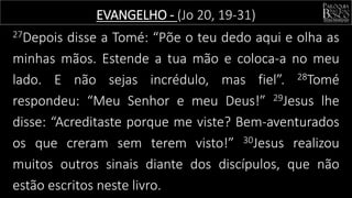 27Depois disse a Tomé: “Põe o teu dedo aqui e olha as
minhas mãos. Estende a tua mão e coloca-a no meu
lado. E não sejas incrédulo, mas fiel”. 28Tomé
respondeu: “Meu Senhor e meu Deus!” 29Jesus lhe
disse: “Acreditaste porque me viste? Bem-aventurados
os que creram sem terem visto!” 30Jesus realizou
muitos outros sinais diante dos discípulos, que não
estão escritos neste livro.
EVANGELHO - (Jo 20, 19-31)
 