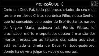 Creio em Deus Pai, todo-poderoso, criador do céu e da
terra, e em Jesus Cristo, seu único Filho, nosso Senhor,
que foi concebido pelo poder do Espírito Santo, nasceu
da Virgem Maria, padeceu sob Pôncio Pilatos, foi
crucificado, morto e sepultado; desceu à mansão dos
mortos, ressuscitou ao terceiro dia, subiu aos céus,
está sentado à direita de Deus Pai todo-poderoso,
donde há de vir a julgar os vivos e os mortos.
PROFISSÃO DE FÉ
 