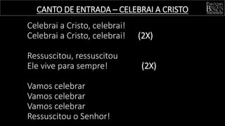 CANTO DE ENTRADA – CELEBRAI A CRISTO
Celebrai a Cristo, celebrai!
Celebrai a Cristo, celebrai! (2X)
Ressuscitou, ressuscitou
Ele vive para sempre! (2X)
Vamos celebrar
Vamos celebrar
Vamos celebrar
Ressuscitou o Senhor!
 