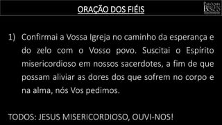1) Confirmai a Vossa Igreja no caminho da esperança e
do zelo com o Vosso povo. Suscitai o Espírito
misericordioso em nossos sacerdotes, a fim de que
possam aliviar as dores dos que sofrem no corpo e
na alma, nós Vos pedimos.
TODOS: JESUS MISERICORDIOSO, OUVI-NOS!
ORAÇÃO DOS FIÉIS
 