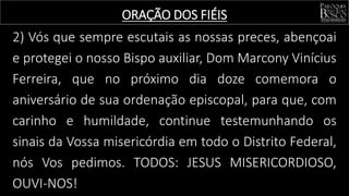 2) Vós que sempre escutais as nossas preces, abençoai
e protegei o nosso Bispo auxiliar, Dom Marcony Vinícius
Ferreira, que no próximo dia doze comemora o
aniversário de sua ordenação episcopal, para que, com
carinho e humildade, continue testemunhando os
sinais da Vossa misericórdia em todo o Distrito Federal,
nós Vos pedimos. TODOS: JESUS MISERICORDIOSO,
OUVI-NOS!
ORAÇÃO DOS FIÉIS
 