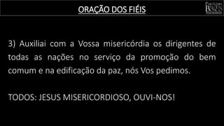 3) Auxiliai com a Vossa misericórdia os dirigentes de
todas as nações no serviço da promoção do bem
comum e na edificação da paz, nós Vos pedimos.
TODOS: JESUS MISERICORDIOSO, OUVI-NOS!
ORAÇÃO DOS FIÉIS
 