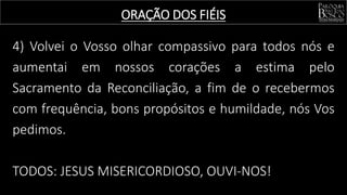 4) Volvei o Vosso olhar compassivo para todos nós e
aumentai em nossos corações a estima pelo
Sacramento da Reconciliação, a fim de o recebermos
com frequência, bons propósitos e humildade, nós Vos
pedimos.
TODOS: JESUS MISERICORDIOSO, OUVI-NOS!
ORAÇÃO DOS FIÉIS
 