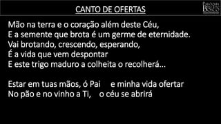 Mão na terra e o coração além deste Céu,
E a semente que brota é um germe de eternidade.
Vai brotando, crescendo, esperando,
É a vida que vem despontar
E este trigo maduro a colheita o recolherá...
Estar em tuas mãos, ó Pai e minha vida ofertar
No pão e no vinho a Ti, o céu se abrirá
CANTO DE OFERTAS
 