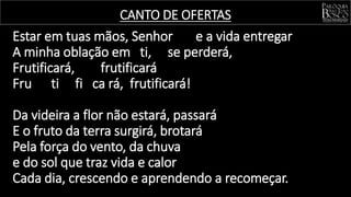Estar em tuas mãos, Senhor e a vida entregar
A minha oblação em ti, se perderá,
Frutificará, frutificará
Fru ti fi ca rá, frutificará!
Da videira a flor não estará, passará
E o fruto da terra surgirá, brotará
Pela força do vento, da chuva
e do sol que traz vida e calor
Cada dia, crescendo e aprendendo a recomeçar.
CANTO DE OFERTAS
 
