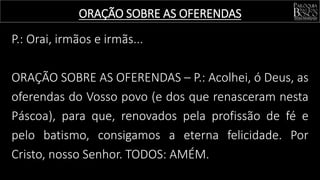 P.: Orai, irmãos e irmãs...
ORAÇÃO SOBRE AS OFERENDAS – P.: Acolhei, ó Deus, as
oferendas do Vosso povo (e dos que renasceram nesta
Páscoa), para que, renovados pela profissão de fé e
pelo batismo, consigamos a eterna felicidade. Por
Cristo, nosso Senhor. TODOS: AMÉM.
ORAÇÃO SOBRE AS OFERENDAS
 