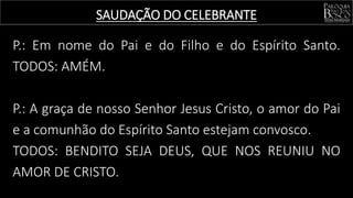 SAUDAÇÃO DO CELEBRANTE
P.: Em nome do Pai e do Filho e do Espírito Santo.
TODOS: AMÉM.
P.: A graça de nosso Senhor Jesus Cristo, o amor do Pai
e a comunhão do Espírito Santo estejam convosco.
TODOS: BENDITO SEJA DEUS, QUE NOS REUNIU NO
AMOR DE CRISTO.
 