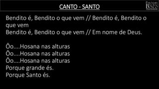 Bendito é, Bendito o que vem // Bendito é, Bendito o
que vem
Bendito é, Bendito o que vem // Em nome de Deus.
Ôo....Hosana nas alturas
Ôo....Hosana nas alturas
Ôo....Hosana nas alturas
Porque grande és.
Porque Santo és.
CANTO - SANTO
 