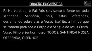 P.: Na verdade, ó Pai, Vós sois santo e fonte de toda
santidade. Santificai, pois, estas oferendas,
derramando sobre elas o Vosso Espírito, a fim de que
se tornem para nós o Corpo e o Sangue de Jesus Cristo,
Vosso Filho e Senhor nosso. TODOS: SANTIFICAI NOSSA
OFERENDA, Ó SENHOR!
ORAÇÃO EUCARÍSTICA
 