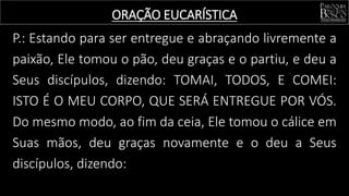 P.: Estando para ser entregue e abraçando livremente a
paixão, Ele tomou o pão, deu graças e o partiu, e deu a
Seus discípulos, dizendo: TOMAI, TODOS, E COMEI:
ISTO É O MEU CORPO, QUE SERÁ ENTREGUE POR VÓS.
Do mesmo modo, ao fim da ceia, Ele tomou o cálice em
Suas mãos, deu graças novamente e o deu a Seus
discípulos, dizendo:
ORAÇÃO EUCARÍSTICA
 