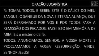 P.: TOMAI, TODOS, E BEBEI: ESTE É O CÁLICE DO MEU
SANGUE, O SANGUE DA NOVA E ETERNA ALIANÇA, QUE
SERÁ DERRAMADO POR VÓS E POR TODOS PARA A
REMISSÃO DOS PECADOS. FAZEI ISTO EM MEMÓRIA DE
MIM. Eis o mistério da fé.
TODOS: ANUNCIAMOS, SENHOR, A VOSSA MORTE E
PROCLAMAMOS A VOSSA RESSURREIÇÃO. VINDE,
SENHOR JESUS!
ORAÇÃO EUCARÍSTICA
 