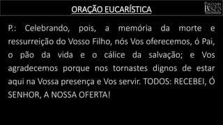 P.: Celebrando, pois, a memória da morte e
ressurreição do Vosso Filho, nós Vos oferecemos, ó Pai,
o pão da vida e o cálice da salvação; e Vos
agradecemos porque nos tornastes dignos de estar
aqui na Vossa presença e Vos servir. TODOS: RECEBEI, Ó
SENHOR, A NOSSA OFERTA!
ORAÇÃO EUCARÍSTICA
 