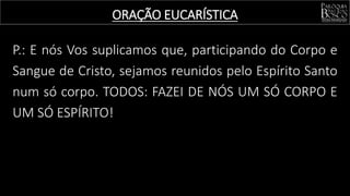 P.: E nós Vos suplicamos que, participando do Corpo e
Sangue de Cristo, sejamos reunidos pelo Espírito Santo
num só corpo. TODOS: FAZEI DE NÓS UM SÓ CORPO E
UM SÓ ESPÍRITO!
ORAÇÃO EUCARÍSTICA
 