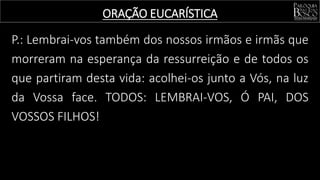 P.: Lembrai-vos também dos nossos irmãos e irmãs que
morreram na esperança da ressurreição e de todos os
que partiram desta vida: acolhei-os junto a Vós, na luz
da Vossa face. TODOS: LEMBRAI-VOS, Ó PAI, DOS
VOSSOS FILHOS!
ORAÇÃO EUCARÍSTICA
 