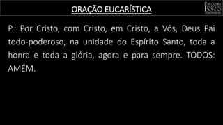 P.: Por Cristo, com Cristo, em Cristo, a Vós, Deus Pai
todo-poderoso, na unidade do Espírito Santo, toda a
honra e toda a glória, agora e para sempre. TODOS:
AMÉM.
ORAÇÃO EUCARÍSTICA
 
