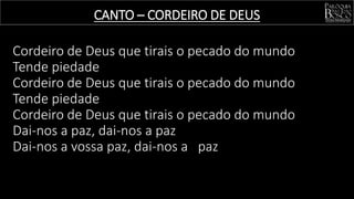 Cordeiro de Deus que tirais o pecado do mundo
Tende piedade
Cordeiro de Deus que tirais o pecado do mundo
Tende piedade
Cordeiro de Deus que tirais o pecado do mundo
Dai-nos a paz, dai-nos a paz
Dai-nos a vossa paz, dai-nos a paz
CANTO – CORDEIRO DE DEUS
 