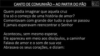 Quem podia imaginar que aquela cruz
Era só o começo de uma história de amor?
Comentavam com grande dor tudo o que se passou
E jamais esperavam reencontrar o Senhor
Aconteceu, sem mesmo esperar,
Ele apareceu em meio aos discípulos, a caminhar
Falava de amor e o som de sua voz
Abrasava os seus corações, e diziam:
CANTO DE COMUNHÃO – AO PARTIR DO PÃO
 