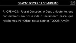P.: OREMOS: (Pausa) Concedei, ó Deus onipotente, que
conservemos em nossa vida o sacramento pascal que
recebemos. Por Cristo, nosso Senhor. TODOS: AMÉM.
ORAÇÃO DEPOIS DA COMUNHÃO
 