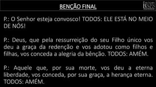 BENÇÃO FINAL
P.: O Senhor esteja convosco! TODOS: ELE ESTÁ NO MEIO
DE NÓS!
P.: Deus, que pela ressurreição do seu Filho único vos
deu a graça da redenção e vos adotou como filhos e
filhas, vos conceda a alegria da bênção. TODOS: AMÉM.
P.: Aquele que, por sua morte, vos deu a eterna
liberdade, vos conceda, por sua graça, a herança eterna.
TODOS: AMÉM.
 