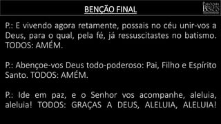 BENÇÃO FINAL
P.: E vivendo agora retamente, possais no céu unir-vos a
Deus, para o qual, pela fé, já ressuscitastes no batismo.
TODOS: AMÉM.
P.: Abençoe-vos Deus todo-poderoso: Pai, Filho e Espírito
Santo. TODOS: AMÉM.
P.: Ide em paz, e o Senhor vos acompanhe, aleluia,
aleluia! TODOS: GRAÇAS A DEUS, ALELUIA, ALELUIA!
 