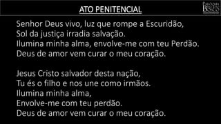 ATO PENITENCIAL
Senhor Deus vivo, luz que rompe a Escuridão,
Sol da justiça irradia salvação.
Ilumina minha alma, envolve-me com teu Perdão.
Deus de amor vem curar o meu coração.
Jesus Cristo salvador desta nação,
Tu és o filho e nos une como irmãos.
Ilumina minha alma,
Envolve-me com teu perdão.
Deus de amor vem curar o meu coração.
 