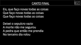 Eis, que faço novas todas as coisas
Que faço novas todas as coisas
Que faço novas todas as coisas
Deixei o sepulcro vazio
A morte não me segurou
A pedra que então me prendia
No terceiro dia rolou
CANTO FINAL
 