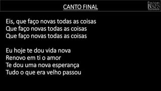 Eis, que faço novas todas as coisas
Que faço novas todas as coisas
Que faço novas todas as coisas
Eu hoje te dou vida nova
Renovo em ti o amor
Te dou uma nova esperança
Tudo o que era velho passou
CANTO FINAL
 