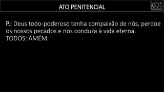 ATO PENITENCIAL
P.: Deus todo-poderoso tenha compaixão de nós, perdoe
os nossos pecados e nos conduza à vida eterna.
TODOS: AMÉM.
 