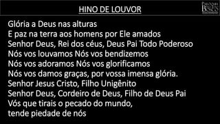 HINO DE LOUVOR
Glória a Deus nas alturas
E paz na terra aos homens por Ele amados
Senhor Deus, Rei dos céus, Deus Pai Todo Poderoso
Nós vos louvamos Nós vos bendizemos
Nós vos adoramos Nós vos glorificamos
Nós vos damos graças, por vossa imensa glória.
Senhor Jesus Cristo, Filho Unigênito
Senhor Deus, Cordeiro de Deus, Filho de Deus Pai
Vós que tirais o pecado do mundo,
tende piedade de nós
 