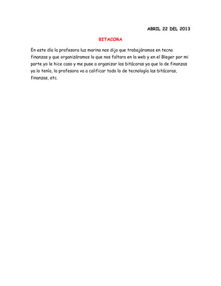 ABRIL 22 DEL 2013
BITACORA
En este día la profesora luz marina nos dijo que trabajáramos en tecno
finanzas y que organizáramos lo que nos faltara en la web y en el Bleger por mi
parte yo le hice caso y me puse a organizar las bitácoras ya que lo de finanzas
ya lo tenía, la profesora va a calificar todo lo de tecnología las bitácoras,
finanzas, etc.
 