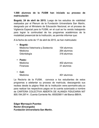 1.568 alumnos de la FUSM han iniciado su proceso de
matriculación
Bogotá, 24 de abril de 2015. Luego de los estudios de viabilidad
realizados por el Plenum de la Fundación Universitaria San Martín,
designado por el Ministerio de Educación Nacional, en el proceso de
Vigilancia Especial para la FUSM, en el cual se ha venido trabajando
para lograr la continuidad de los programas académicos de la
modalidad presencial de la Institución, se permite informar que:
A la fecha de corte de 17 de abril de 2015, se han matriculado:
• Bogotá:
Medicina Veterinaria y Zootecnia 154 alumnos
Medicina 264 alumnos
Odontología 316 alumnos
• Pasto:
Medicina 402 alumnos
Finanzas 31 alumnos
• Cali:
Medicina 401 alumnos
La Rectoría de la FUSM, convoca a los estudiantes de estos
programas a adelantar su proceso de matrícula, descargando sus
recibos desde la página Web de la Institución www.sanmartin.edu.co
para realizar los respectivos pagos en la cuenta autorizada a nombre
de CARTERA COLECTIVA ABIERTA DE ALIANZA FIDUCIARIA NIT
800.194.297-4 : Cuenta Corriente No. 693029811 del Banco BBVA.
Edgar Marroquín Puentes
Rector (Encargado)
Fundación Universitaria San Martín.
 