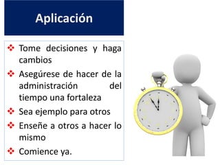 Aplicación
 Tome decisiones y haga
cambios
 Asegúrese de hacer de la
administración del
tiempo una fortaleza
 Sea ejemplo para otros
 Enseñe a otros a hacer lo
mismo
 Comience ya.
 