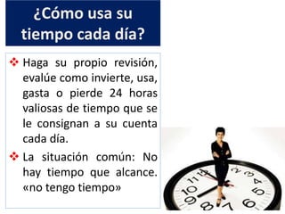 ¿Cómo usa su
tiempo cada día?
 Haga su propio revisión,
evalúe como invierte, usa,
gasta o pierde 24 horas
valiosas de tiempo que se
le consignan a su cuenta
cada día.
 La situación común: No
hay tiempo que alcance.
«no tengo tiempo»
 