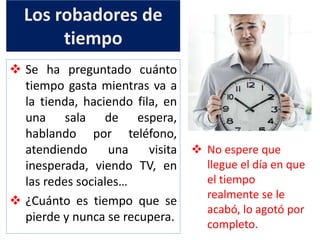 Los robadores de
tiempo
 Se ha preguntado cuánto
tiempo gasta mientras va a
la tienda, haciendo fila, en
una sala de espera,
hablando por teléfono,
atendiendo una visita
inesperada, viendo TV, en
las redes sociales…
 ¿Cuánto es tiempo que se
pierde y nunca se recupera.
 No espere que
llegue el día en que
el tiempo
realmente se le
acabó, lo agotó por
completo.
 
