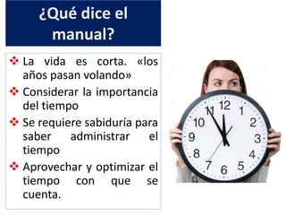 ¿Qué dice el
manual?
 La vida es corta. «los
años pasan volando»
 Considerar la importancia
del tiempo
 Se requiere sabiduría para
saber administrar el
tiempo
 Aprovechar y optimizar el
tiempo con que se
cuenta.
 