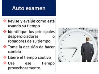 Auto examen
 Revise y evalúe como está
usando su tiempo
 Identifique los principales
desperdiciadores o
robadores de su tiempo
 Tome la decisión de hacer
cambio
 Libere el tiempo cautivo
 Use ese tiempo
provechosamente.
 