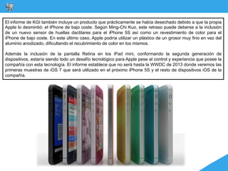 El informe de KGI también incluye un producto que prácticamente se había desechado debido a que la propia
Apple lo desmintió: el iPhone de bajo coste. Según Ming-Chi Kuo, este retraso puede deberse a la inclusión
de un nuevo sensor de huellas dactilares para el iPhone 5S así como un revestimiento de color para el
iPhone de bajo coste. En este último caso, Apple podría utilizar un plástico de un grosor muy fino en vez del
aluminio anodizado, dificultando el recubrimiento de color en los mismos.

Además la inclusión de la pantalla Retina en los iPad mini, conformando la segunda generación de
dispositivos, estaría siendo todo un desafío tecnológico para Apple pese al control y experiencia que posee la
compañía con esta tecnología. El informe establece que no será hasta la WWDC de 2013 donde veremos las
primeras muestras de iOS 7 que será utilizado en el próximo iPhone 5S y el resto de dispositivos iOS de la
compañía.
 