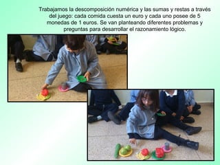 Trabajamos la descomposición numérica y las sumas y restas a través
del juego: cada comida cuesta un euro y cada uno posee de 5
monedas de 1 euros. Se van planteando diferentes problemas y
preguntas para desarrollar el razonamiento lógico.
 