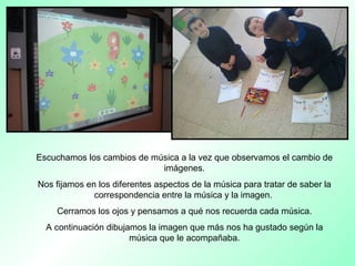 Escuchamos los cambios de música a la vez que observamos el cambio de
imágenes.
Nos fijamos en los diferentes aspectos de la música para tratar de saber la
correspondencia entre la música y la imagen.
Cerramos los ojos y pensamos a qué nos recuerda cada música.
A continuación dibujamos la imagen que más nos ha gustado según la
música que le acompañaba.
 
