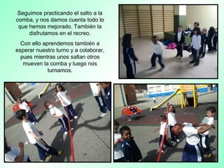 Seguimos practicando el salto a la
comba, y nos damos cuenta todo lo
que hemos mejorado. También la
disfrutamos en el recreo.
Con ello aprendemos también a
esperar nuestro turno y a colaborar,
pues mientras unos saltan otros
mueven la comba y luego nos
turnamos.
 