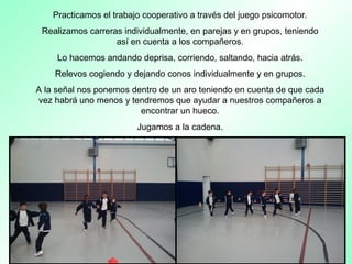 Practicamos el trabajo cooperativo a través del juego psicomotor.
Realizamos carreras individualmente, en parejas y en grupos, teniendo
así en cuenta a los compañeros.
Lo hacemos andando deprisa, corriendo, saltando, hacia atrás.
Relevos cogiendo y dejando conos individualmente y en grupos.
A la señal nos ponemos dentro de un aro teniendo en cuenta de que cada
vez habrá uno menos y tendremos que ayudar a nuestros compañeros a
encontrar un hueco.
Jugamos a la cadena.
 
