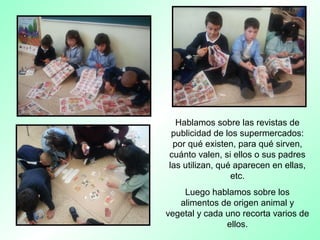 Hablamos sobre las revistas de
publicidad de los supermercados:
por qué existen, para qué sirven,
cuánto valen, si ellos o sus padres
las utilizan, qué aparecen en ellas,
etc.
Luego hablamos sobre los
alimentos de origen animal y
vegetal y cada uno recorta varios de
ellos.
 