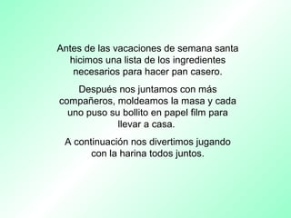Antes de las vacaciones de semana santa
hicimos una lista de los ingredientes
necesarios para hacer pan casero.
Después nos juntamos con más
compañeros, moldeamos la masa y cada
uno puso su bollito en papel film para
llevar a casa.
A continuación nos divertimos jugando
con la harina todos juntos.
 