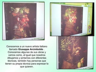 Conocemos a un nuevo artista italiano
llamado Giuseppe Arcimboldo .
Conocemos algunas de sus obras y
vemos como, al igual que nosotros
dibujamos y pintamos con diferentes
técnicas, también hay personas que
tienen su propia técnica para expresar lo
que quieren.
 