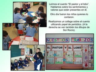 Leímos el cuento “El pastor y el lobo”.
Hablamos sobre los sentimientos y
valores que están presentes en él.
Otro día fueron los niños quienes lo
contaron.
Realizamos un collage sobre el cuento
utilizando papel de periódico. (A la
derecha se ven también los dibujos de
Sor Rocío).
 