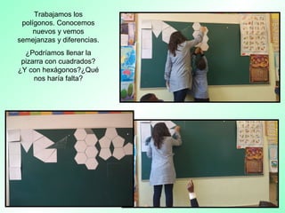 Trabajamos los
polígonos. Conocemos
nuevos y vemos
semejanzas y diferencias.
¿Podríamos llenar la
pizarra con cuadrados?
¿Y con hexágonos?¿Qué
nos haría falta?
 